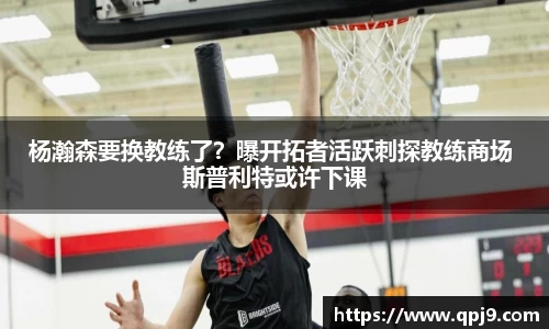 杨瀚森要换教练了？曝开拓者活跃刺探教练商场 斯普利特或许下课